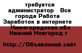 требуется администратор - Все города Работа » Заработок в интернете   . Нижегородская обл.,Нижний Новгород г.